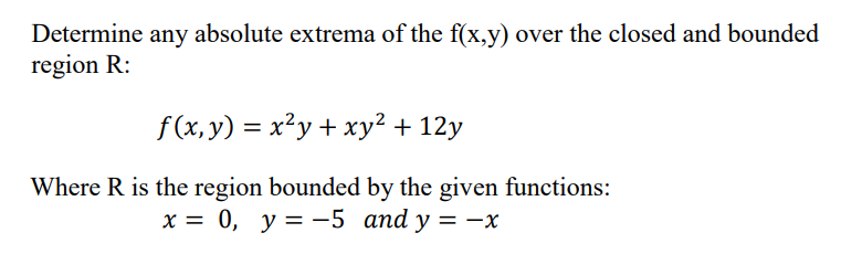 Determine any absolute extrema of the f(x,y) over the closed and bounded
region R:
f(x, y) = x?y + xy² + 12y
Where R is the region bounded by the given functions:
х %3D 0, у3—-5 аnd y 3D — х
