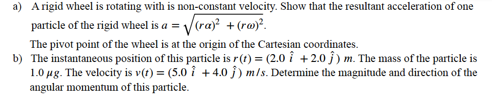 a) A rigid wheel is rotating with is non-constant velocity. Show that the resultant acceleration of one
particle of the rigid wheel is a = v
Vraj? +(ro)°.
The pivot point of the wheel is at the origin of the Cartesian coordinates.
b) The instantaneous position of this particle is r(t) = (2.0 i + 2.0 j) m. The mass of the particle is
1.0 µg. The velocity is v(t) = (5.o î +4.0 ĵ ) m/s. Determine the magnitude and direction of the
angular momentum of this particle.
