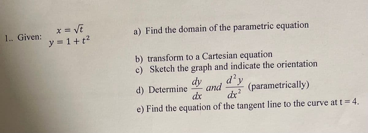 x = VE
y = 1 +t2
1.. Given:
a) Find the domain of the parametric equation
%3D
b) transform to a Cartesian equation
c) Sketch the graph and indicate the orientation
dy
d) Determine
dx
d'y
and
dx?
(parametrically)
e) Find the equation of the tangent line to the curve at t= 4.
