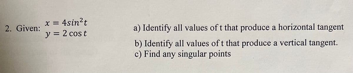 x = 4sin?t
y = 2 cos t
2. Given:
a) Identify all values of t that produce a horizontal tangent
b) Identify all values of t that produce a vertical tangent.
c) Find any singular points
