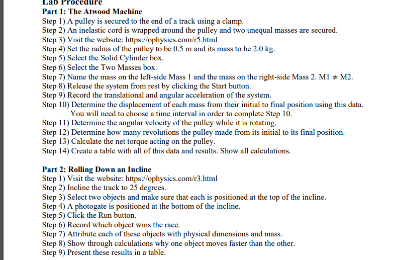 Lab
Part 1: The Atwood Machine
Step 1) A pulley is secured to the end of a track using a clamp.
Step 2) An inelastic cord is wrapped around the pulley and two unequal masses are secured.
Step 3) Visit the website: https://ophysics.com/r5.html
Step 4) Set the radius of the pulley to be 0.5 m and its mass to be 2.0 kg.
Step 5) Select the Solid Cylinder box.
Step 6) Select the Two Masses box.
Step 7) Name the mass on the left-side Mass 1 and the mass on the right-side Mass 2. M1 + M2.
Step 8) Release the system from rest by clicking the Start button.
Step 9) Record the translational and angular acceleration of the system.
Step 10) Determine the displacement of each mass from their initial to final position using this data.
You will need to choose a time interval in order to complete Step 10.
Step 11) Determine the angular velocity of the pulley while it is rotating.
Step 12) Determine how many revolutions the pulley made from its initial to its final position.
Step 13) Calculate the net torque acting on the pulley.
Step 14) Create a table with all of this data and results. Show all calculations.
Part 2: Rolling Down an Incline
Step 1) Visit the website: https://ophysics.com/r3.html
Step 2) Incline the track to 25 degrees.
Step 3) Select two objects and make sure that each is positioned at the top of the incline.
Step 4) A photogate is positioned at the bottom of the incline.
Step 5) Click the Run button.
Step 6) Record which object wins the race.
Step 7) Attribute each of these objects with physical dimensions and mass.
Step 8) Show through calculations why one object moves faster than the other.
Step 9) Present these results in a table.
