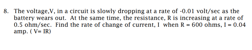 8. The voltage,V, in a circuit is slowly dropping at a rate of -0.01 volt/sec as the
battery wears out. At the same time, the resistance, R is increasing at a rate of
0.5 ohm/sec. Find the rate of change of current, I when R = 600 ohms, I = 0.04
amp. (VIR)