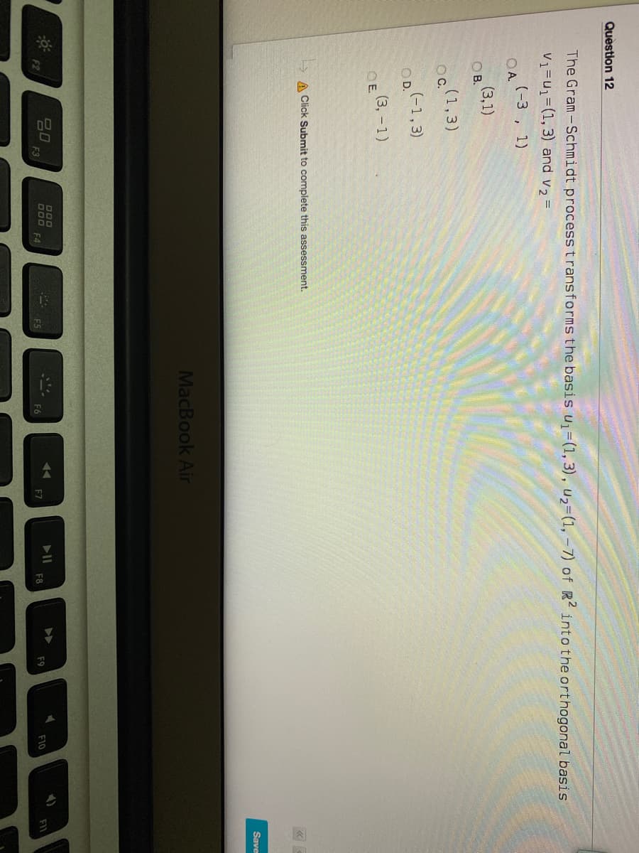 Question 12
The Gram-Schmidt process transforms the basis u=(1, 3), u2=(1, -7) of R into the orthogonal basis
V1=u1=(1, 3) and v2 =
(-3 , 1)
O A.
(3,1)
OB
(1,3)
OC.
(-1,3)
O D.
E (3, -1)
OE.
A Click Submit to complete this assessment.
Save
MacBook Air
80
F3
DOO
D00
F4
F2
F9
F10
FIL
