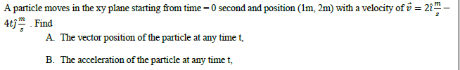 A particle moves in the xy plane starting from time =0 second and position (Im, 2m) with a velocity of i = 21-
4tj Find
%3D
A The vector position of the particle at any time t,
B. The acceleration of the particle at any time t,
