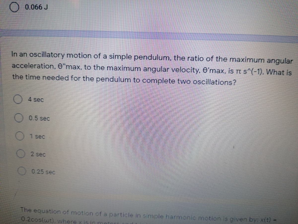O 0.066 J
In an oscillatory motion of a simple pendulum, the ratio of the maximum angular
acceleration, ê"max, to the maximum angular velocity, e'max, is Tt s^(-1). What is
the time needed for the pendulum to complete two oscillations?
4 sec
0.5 sec
1 sec
2 sec
0.25 sec
The equation of motion ofa particle in simple harmonic motion is given by: x(t) =
0.2cos(wt). where x is in
