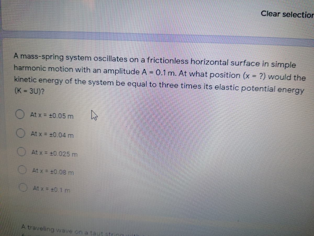 Clear selectior
A mass-spring system oscillates on a frictionless horizontal surface in simple
harmonic motion with an amplitude A = 0.1 m. At what position (x = ?) would the
kinetic energy of the system be equal to three times its elastic potential energy
(K = 3U)?
%3D
At x = +0.05 m
At x = +0.04 m
At x = +0.025 m
At x = +0.08m
At x = +0.1 m
A traveling wave on a taut
