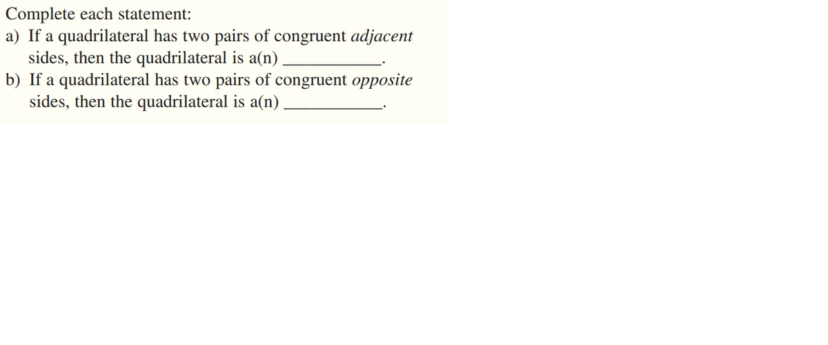 Complete each statement:
a) If a quadrilateral has two pairs of congruent adjacent
sides, then the quadrilateral is a(n)
b) If a quadrilateral has two pairs of congruent opposite
sides, then the quadrilateral is a(n)
