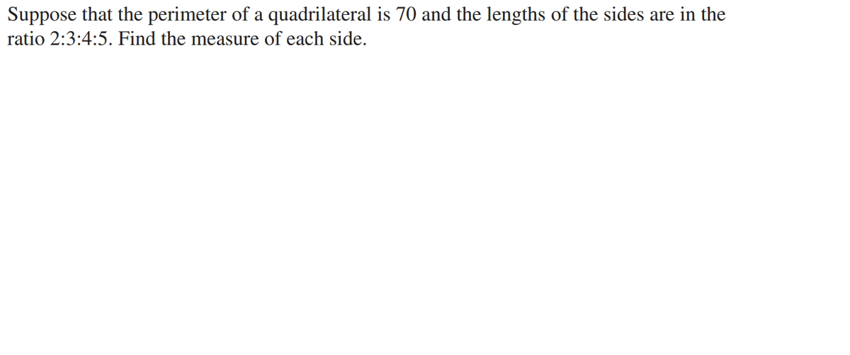 Suppose that the perimeter of a quadrilateral is 70 and the lengths of the sides are in the
ratio 2:3:4:5. Find the measure of each side.
