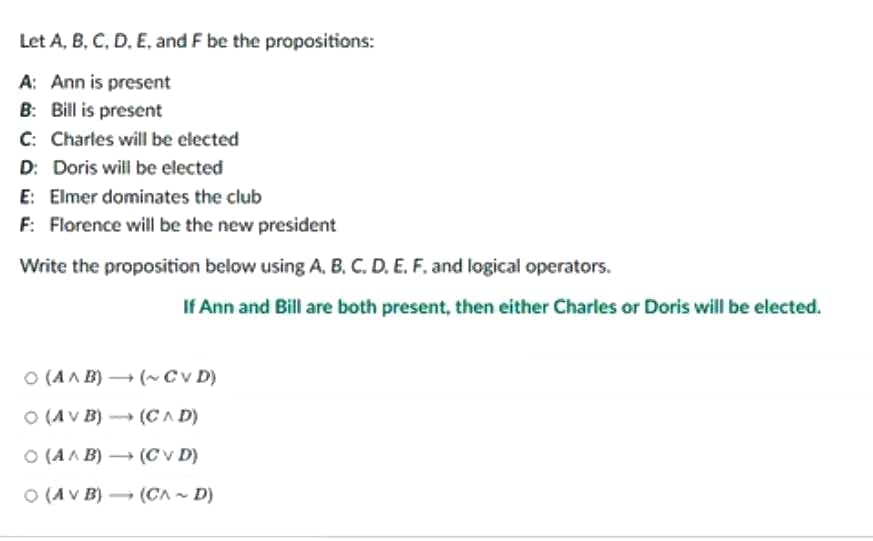 Let A, B, C, D, E, and F be the propositions:
A: Ann is present
B: Bill is present
C: Charles will be elected
D: Doris will be elected
E: Elmer dominates the club
F: Florence will be the new president
Write the proposition below using A, B, C, D, E, F. and logical operators.
If Ann and Bill are both present, then either Charles or Doris will be elected.
O (A^B)(~CVD)
(AV B)→ (CAD)
(CVD)
(CAD)
O (A^B)
O (AV B)