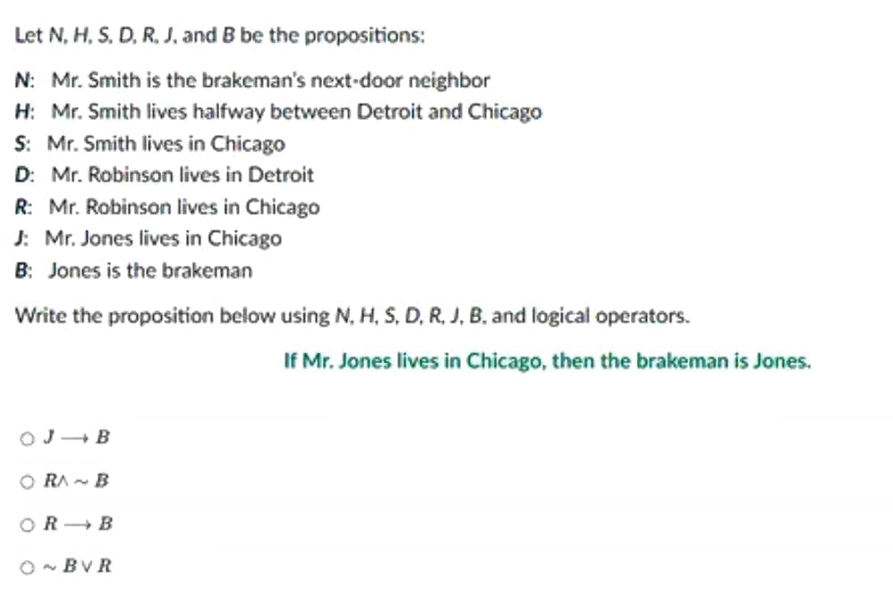 Let N, H. S. D, R. J. and B be the propositions:
N: Mr. Smith is the brakeman's next-door neighbor
H: Mr. Smith lives halfway between Detroit and Chicago
S: Mr. Smith lives in Chicago
D: Mr. Robinson lives in Detroit
R: Mr. Robinson lives in Chicago
J: Mr. Jones lives in Chicago
B: Jones is the brakeman
Write the proposition below using N, H, S, D, R, J, B, and logical operators.
OJ B
ORA~B
OR B
O~BVR
If Mr. Jones lives in Chicago, then the brakeman is Jones.