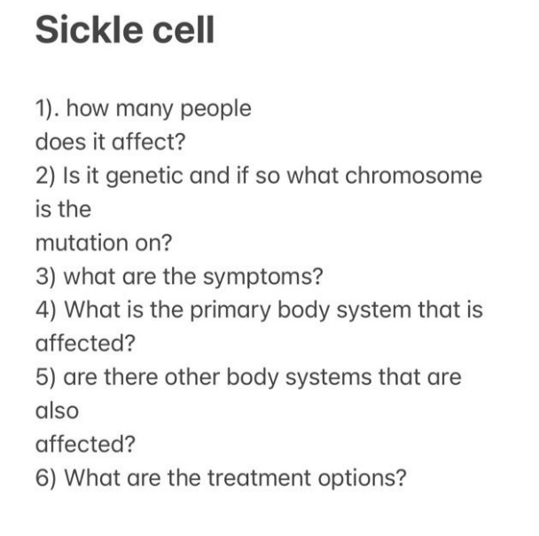 Sickle cell
1). how many people
does it affect?
2) Is it genetic and if so what chromosome
is the
mutation on?
3) what are the symptoms?
4) What is the primary body system that is
affected?
5) are there other body systems that are
also
affected?
6) What are the treatment options?