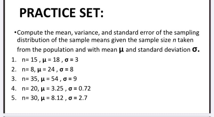 PRACTICE SET:
•Compute the mean, variance, and standard error of the sampling
distribution of the sample means given the sample size n taken
from the population and with mean u and standard deviation O.
1. n= 15 , µ = 18 , o = 3
2. n- 8 , μ = 24 , σ 8
3. n-35, μ = 54 , σ= 9
4. n= 20, µ = 3.25 , o = 0.72
5. n= 30, µ = 8.12 , o = 2.7
