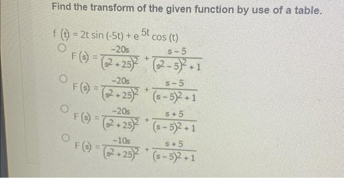 Find the transform of the given function by use of a table.
5t
f = 2t sin (-5t) + e
cos (t)
!!
-20s
s-5
F() =2-23) (2-5) 1
-20s
s-5
FO-2.25) (s - 5) +1
-20s
s+5
FO-2.25 (s-5)2+1
-10s
s+5
FO-
%3D
(2+25)(s-5)2+1
