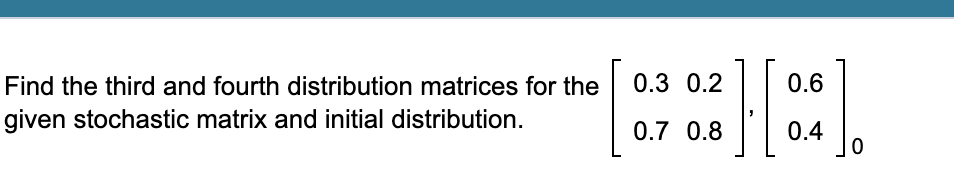 Find the third and fourth distribution matrices for the
0.3 0.2
0.6
given stochastic matrix and initial distribution.
0.7 0.8
0.4
