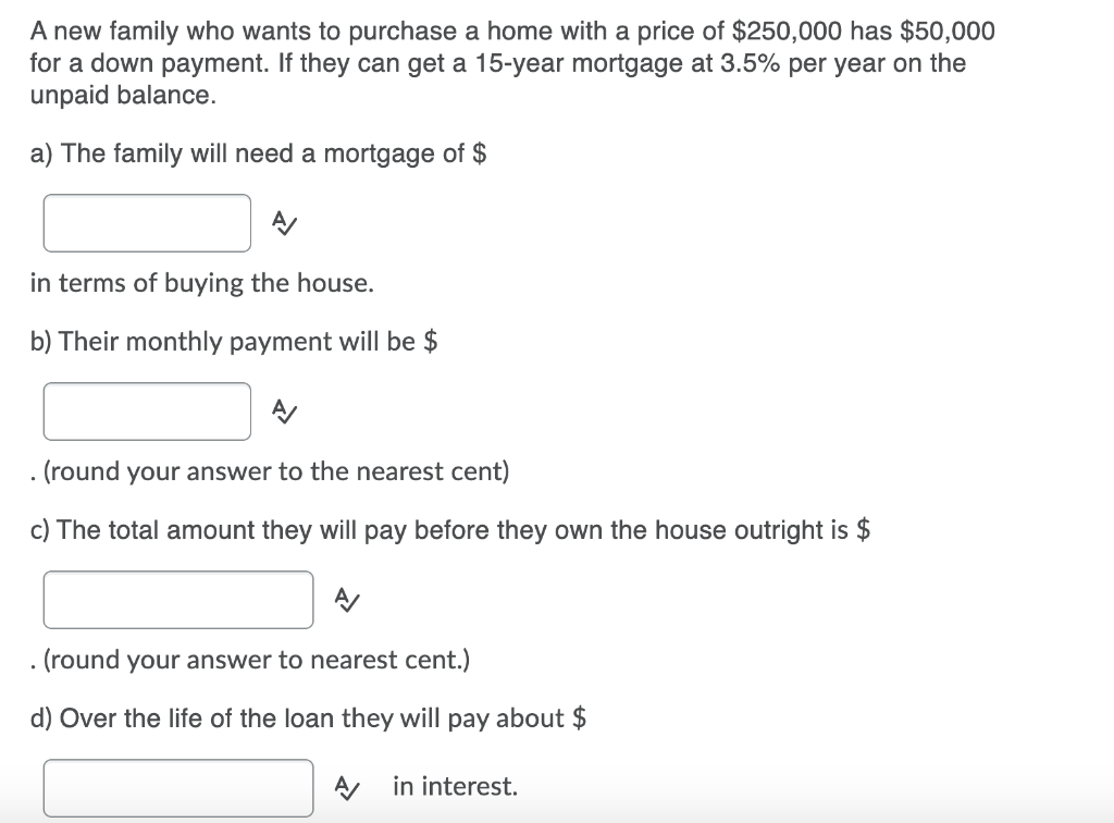 A new family who wants to purchase a home with a price of $250,000 has $50,000
for a down payment. If they can get a 15-year mortgage at 3.5% per year on the
unpaid balance.
a) The family will need a mortgage of $
in terms of buying the house.
b) Their monthly payment will be $
(round your answer to the nearest cent)
c) The total amount they will pay before they own the house outright is $
. (round your answer to nearest cent.)
d) Over the life of the loan they will pay about $
A in interest.
