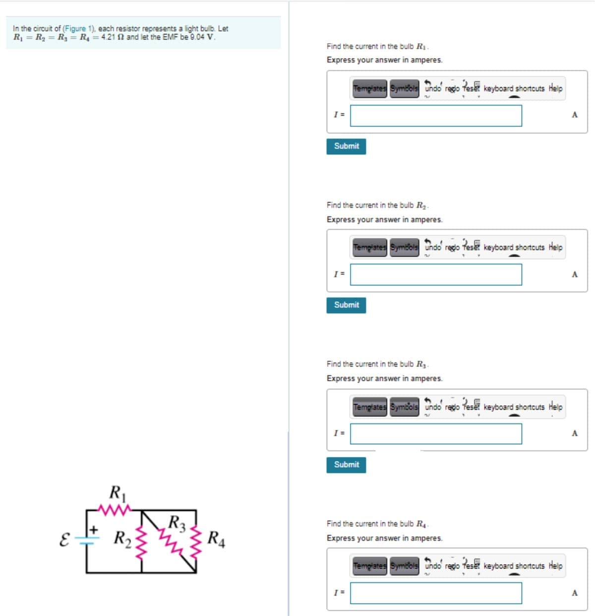 In the circuit of (Figure 1), each resistor represents a light bulb. Let
R = R, = R = R = 4.21 N and let the EMF be 9.04 V.
Find the current in the bulb R1.
Express your answer in amperes.
Templates Symbols undo regdo Teset keyboard shortcuts help
I =
A
Submit
Find the current in the bulb R2.
Express your answer in amperes.
Templates Symbols undo redo feset keyboard shortcuts Help
A
Submit
Find the current in the bulb R3.
Express your answer in amperes.
Temglates Symbols undo redo Teset keyboard shortcuts Help
I =
A
Submit
R1
ww
Find the current in the bulb R4.
R2
RA
Express your answer in amperes.
Templates Symbols undo regdo feset keyboard shortcuts Help
I =
A
