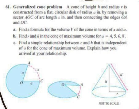 61. Generalized cone problem A cone of height h and radius r is
constructed from a flat, circular disk of radius a in. by removing a
sector AOC of are length x in, and then connecting the edges OA
and OC.
a. Find a formula for the volume Vof the cone in terms of x and a.
b. Findrand h in the cone of maximum volume for a-4, 5, 6, 8.
c. Find a simple relationship between r and h that is independent
of a for the cone of maximum volume. Explain how you
arrived at your relationship.
NOT TO SCALE
