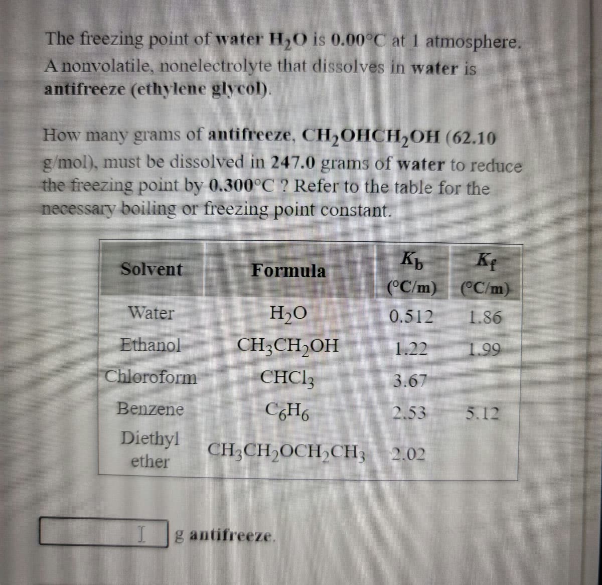 The freezing point of water H20 is 0.00°C at 1 atmosphere.
A nonvolatile, nonelectrolyte that dissolves in water is
antifreeze (ethylene glycol).
How many grams of antifreeze, CH,OHCH2OH (62.10
g/mol), must be dissolved in 247.0 grams of water to reduce
the freezing point by 0.300°C ? Refer to the table for the
necessary boiling or freezing point constant.
Solvent
Formula
(°C/m)
(°C/m)
Water
H,O
0.512
1.86
Ethanol
CH3CH,OH
1.22
1.99
Chloroform
CHCI3
3.67
Benzene
2.53
5.12
Diethyl
ether
CH;CH2OCH,CH3 2.02
g antifreeze.
