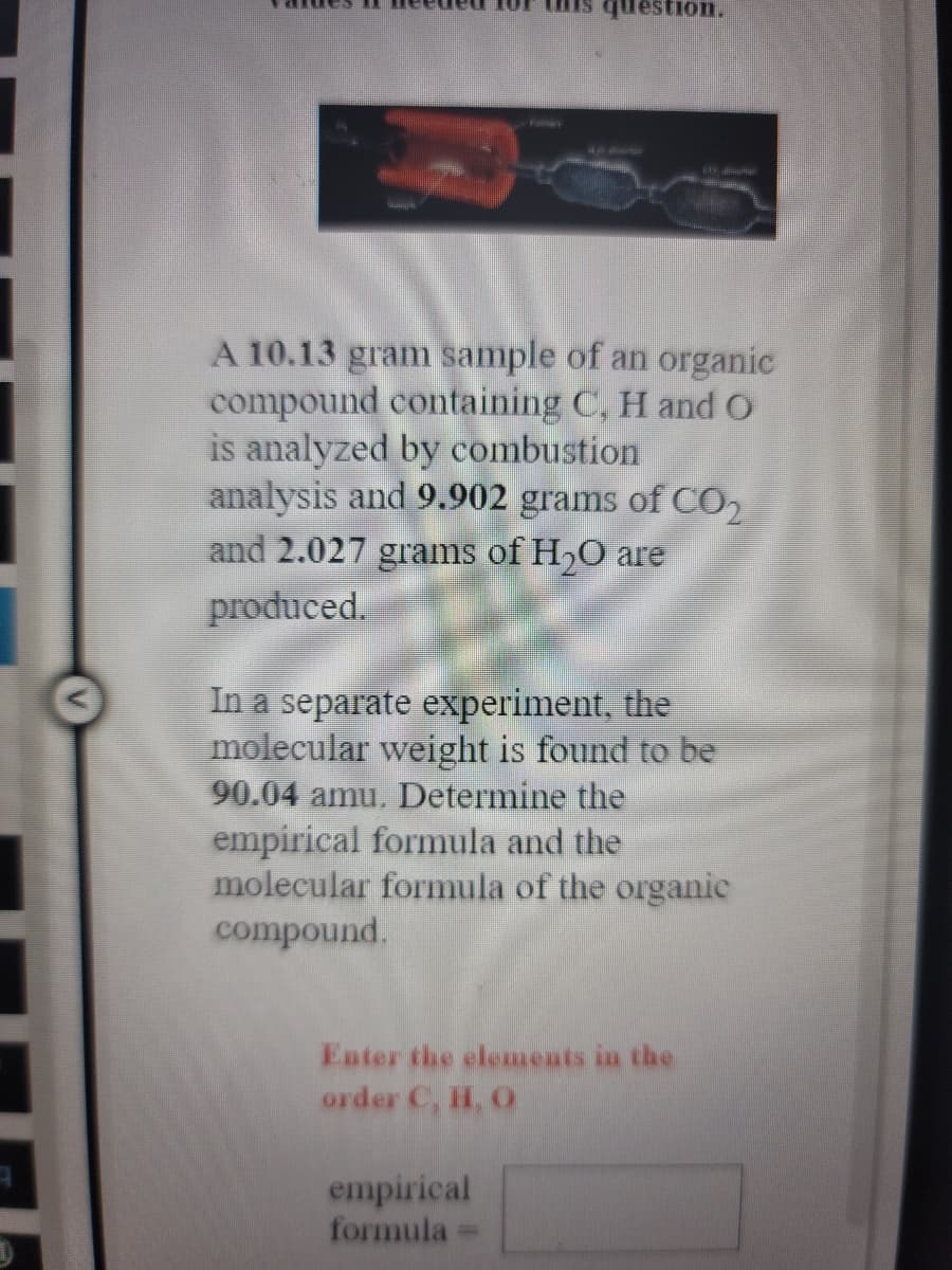 question.
1
A 10.13 gram sample of an organic
compound containing C, H and o
is analyzed by combustion
analysis and 9.902 grams of CO2
and 2.027 grams of H,O are
produced.
In a separate experiment, the
molecular weight is found to be
90.04 amu. Determine the
empirical formula and the
molecular formula of the organic
compound.
Enter the elemeats in the
order C, H, O
empirical
formula
