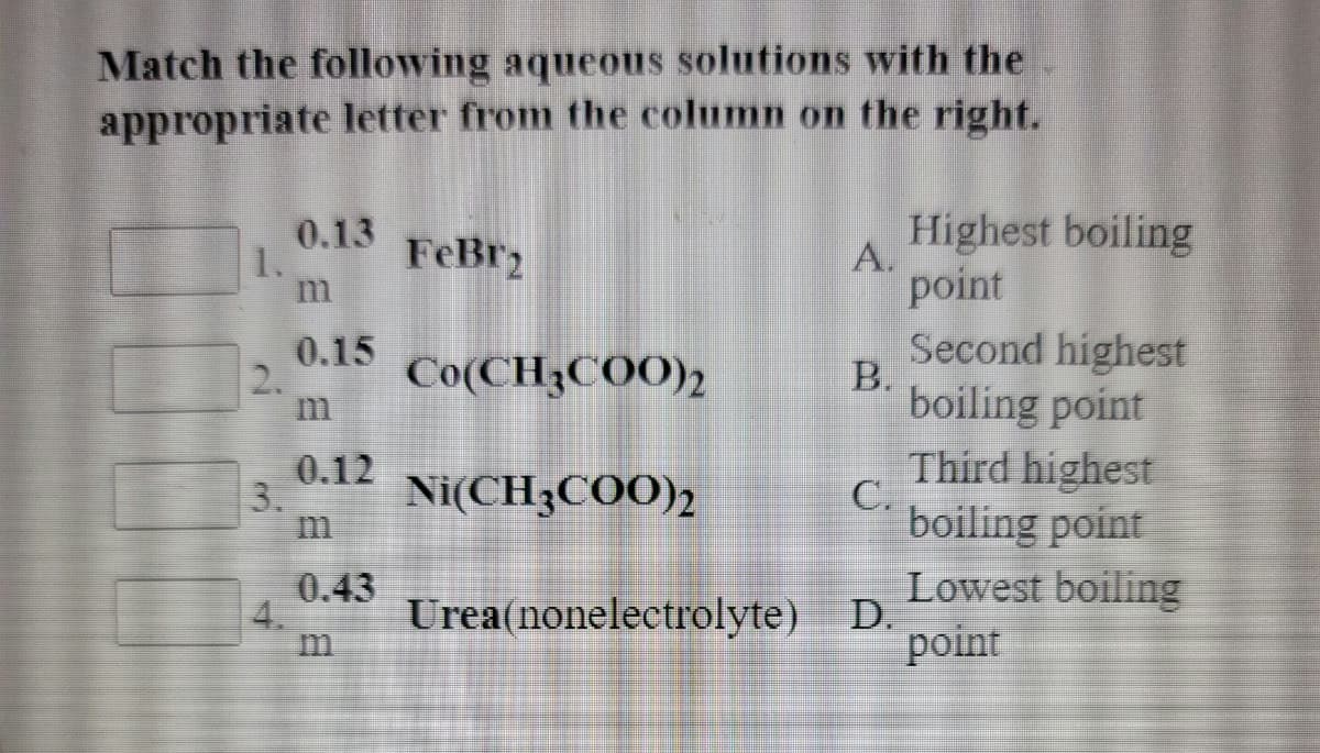 Match the following aqueous solutions with the
appropriate letter from the column on the right.
0.13
1.
FeBr2
Highest boiling
A.
point
0.15
2.
Second highest
B.
boiling point
Co(CH3COO)2
0.12
3.
Ni(CH3COO)2
Third highest
C.
boiling point
0.43
4.
Urea(nonelectrolyte)
Lowest boiling
D.
point
