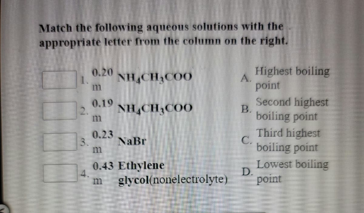 Match the following aqueous solutions with the
appropriate letter from the column on the right.
Highest boiling
A.
point
0.20
1.
NHẠCH,COO
0.19
2.
NH,CHĄCOO
Second highest
В.
boiling point
Third highest
boiling point
0.23
3.
NaBr
0.43 Ethylene
4.
glycol(nonelectrolyte)
Lowest boiling
D.
point
