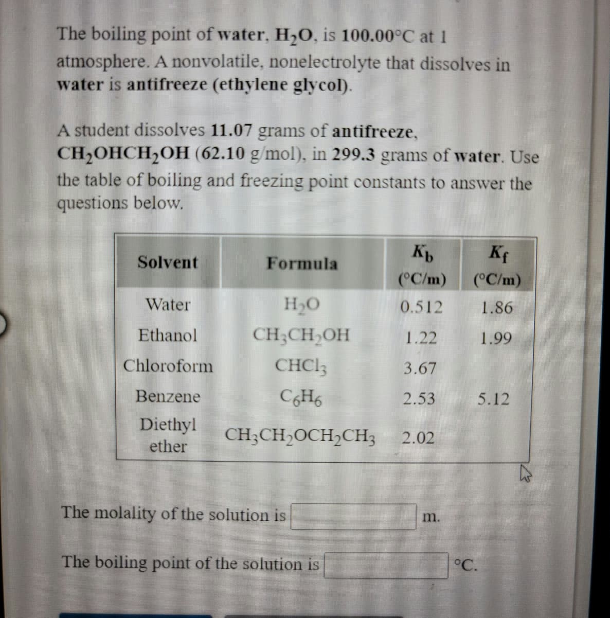 The boiling point of water, H,0, is 100.00°C at 1
atmosphere. A nonvolatile, nonelectrolyte that dissolves in
water is antifreeze (ethylene glycol).
A student dissolves 11.07 grams of antifreeze,
CH2OHCH2OH (62.10 g/mol), in 299.3 grams of water. Use
the table of boiling and freezing point constants to answer the
questions below.
Kf
Solvent
Formula
(°C/m)
(°C/m)
Water
H2O
0.512
1.86
Ethanol
CH;CH,OH
1.22
1.99
Chloroform
CHCI3
3.67
Benzene
CH6
2.53
5.12
Diethyl
ether
CH;CH,OCH2CH3
2.02
The molality of the solution is
m.
The boiling point of the solution is
°C.
