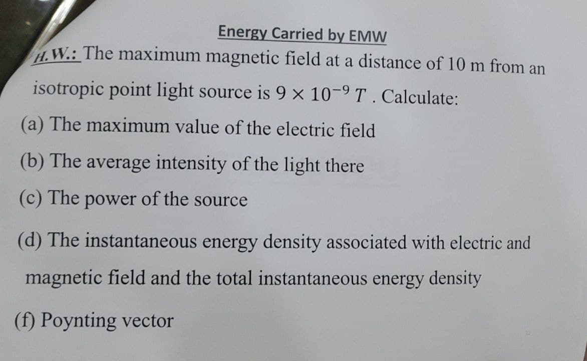 Energy Carried by EMW
H.W.: The maximum magnetic field at a distance of 10 m from an
isotropic point light source is 9 × 10-9 T . Calculate:
(a) The maximum value of the electric field
(b) The average intensity of the light there
(c) The power of the source
(d) The instantaneous energy density associated with electric and
magnetic field and the total instantaneous energy density
(f) Poynting vector

