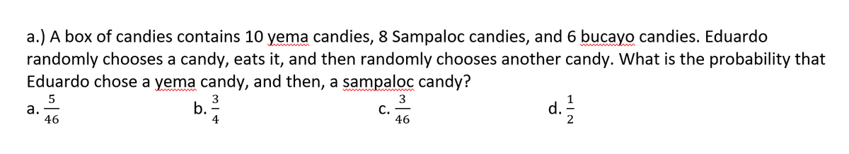 a.) A box of candies contains 10 yema candies, 8 Sampaloc candies, and 6 bucayo candies. Eduardo
randomly chooses a candy, eats it, and then randomly chooses another candy. What is the probability that
Eduardo chose a yema candy, and then, a sampaloc candy?
а.
46
b.
4
3
С.
46
d.
2
