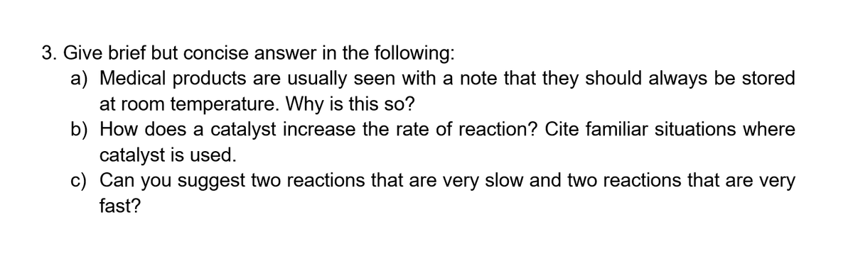 3. Give brief but concise answer in the following:
a) Medical products are usually seen with a note that they should always be stored
at room temperature. Why is this so?
b) How does a catalyst increase the rate of reaction? Cite familiar situations where
catalyst is used.
c) Can you suggest two reactions that are very slow and two reactions that are very
fast?
