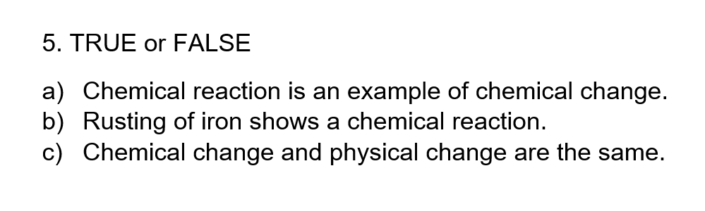 5. TRUE or FALSE
a) Chemical reaction is an example of chemical change.
b) Rusting of iron shows a chemical reaction.
c) Chemical change and physical change are the same.

