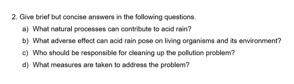 2. Give brief but concise answers in the following questions.
a) What natural processes can contribute to acid rain?
b) What adverse effect can acid rain pose on living organisms and its environment?
c) Who should be responsible for cleaning up the pollution problem?
d) What measures are taken to address the problem?
