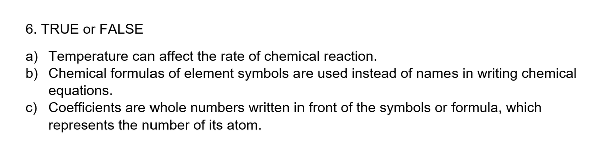 6. TRUE or FALSE
a) Temperature can affect the rate of chemical reaction.
b) Chemical formulas of element symbols are used instead of names in writing chemical
equations.
c) Coefficients are whole numbers written in front of the symbols or formula, which
represents the number of its atom.
