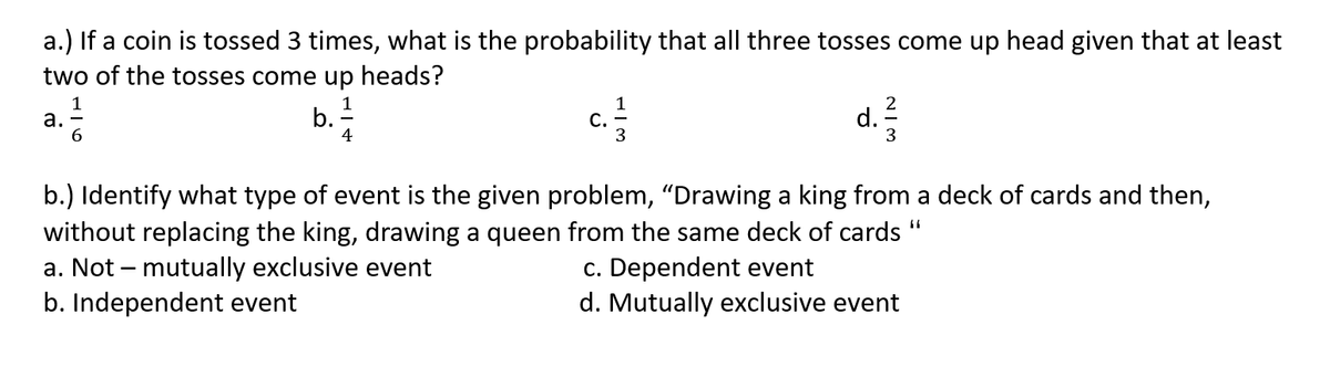a.) If a coin is tossed 3 times, what is the probability that all three tosses come up head given that at least
two of the tosses come up heads?
а.
6. 7
C.
3
d. :
3
4
b.) Identify what type of event is the given problem, "Drawing a king from a deck of cards and then,
without replacing the king, drawing a queen from the same deck of cards
a. Not – mutually exclusive event
b. Independent event
c. Dependent event
d. Mutually exclusive event
