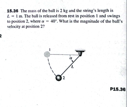 15.36 The mass of the ball is 2 kg and the string's length is
L = 1 m. The ball is released from rest in position 1 and swings
to position 2, where a = 40°. What is the magnitude of the ball's
velocity at position 2?
P15.36
