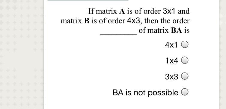 If matrix A is of order 3x1 and
matrix B is of order 4x3, then the order
of matrix BA is
4x1 O
1x4 O
3x3
BA is not possible
