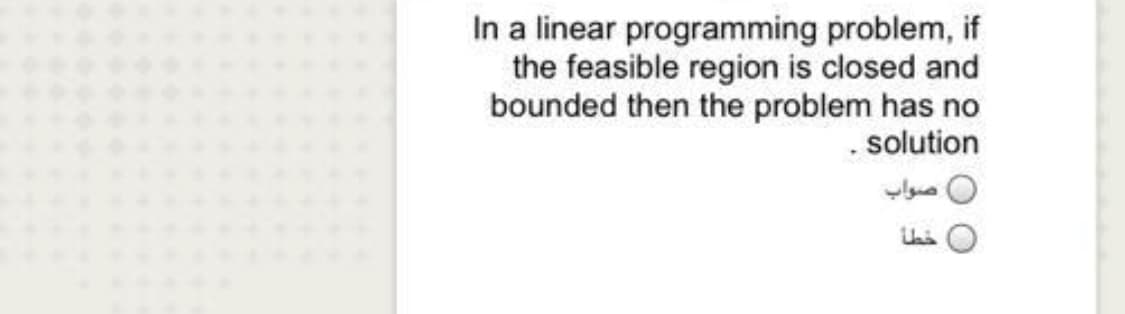 In a linear programming problem, if
the feasible region is closed and
bounded then the problem has no
. solution
