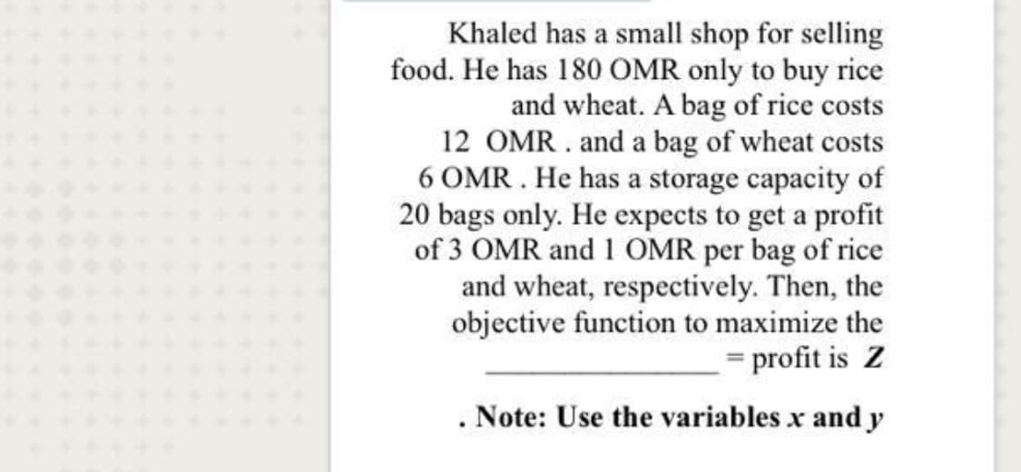 Khaled has a small shop for selling
food. He has 180 OMR only to buy rice
and wheat. A bag of rice costs
12 OMR . and a bag of wheat costs
6 OMR . He has a storage capacity of
20 bags only. He expects to get a profit
of 3 OMR and 1 OMR per bag of rice
and wheat, respectively. Then, the
objective function to maximize the
= profit is Z
. Note: Use the variables x and y
