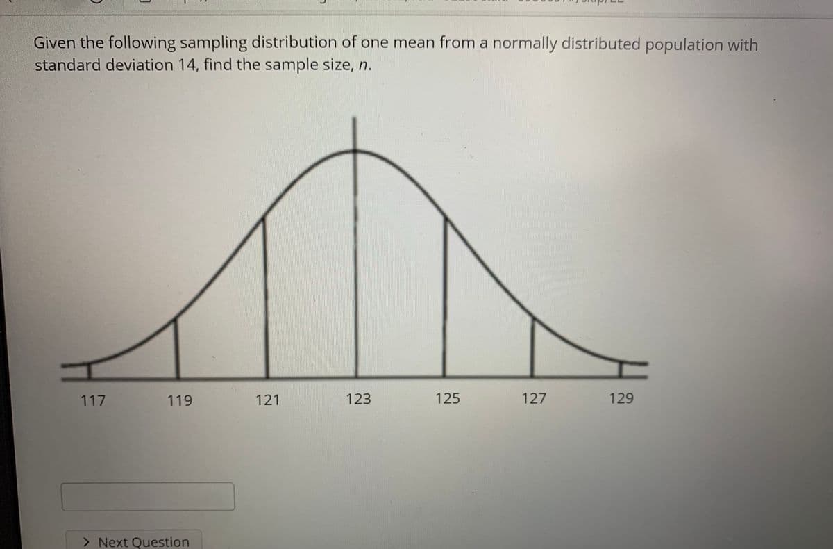 Given the following sampling distribution of one mean from a normally distributed population with
standard deviation 14, find the sample size, n.
117
119
121
123
125
127
129
> Next Question
