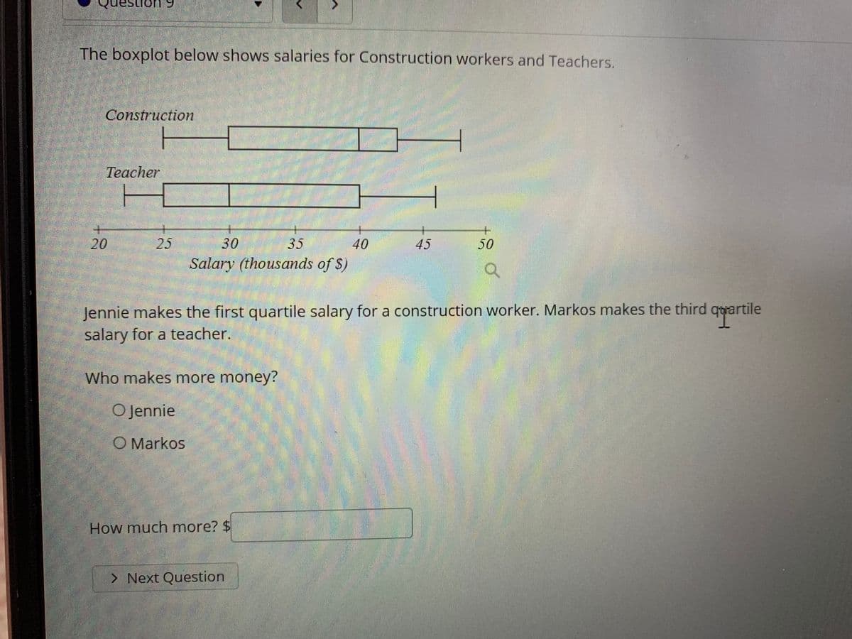 estion 9
The boxplot below shows salaries for Construction workers and Teachers.
Construction
Teacher
25
30
35
40
45
50
Salary (thousands of S)
Jennie makes the first quartile salary for a construction worker. Markos makes the third qyartile
salary for a teacher.
Who makes more money?
O Jennie
O Markos
How much more? $
> Next Question
20
