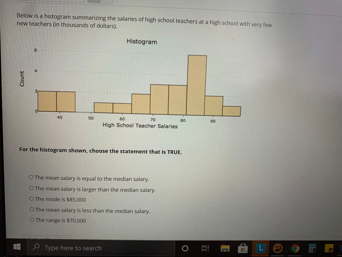 Below is a histogram summarizing the salaries of high school teachers at a high school with very few
new teachers (in thousands of dollars).
Histogram
9.
4
21
0.
50
60
70
80
High School Teacher Salaries
90
For the histogram shown, choose the statement that is TRUE.
O The mean salary is equal to the median salary.
O The mean salary is larger than the median salary.
O The mode is $85,000
O The mean salary is less than the median salary.
O The range is $70,000
e Type here to search
L
Count
40
