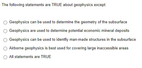 The following statements are TRUE about geophysics except:
Geophysics can be used to determine the geometry of the subsurface
Geophysics are used to determine potential economic mineral deposits
Geophysics can be used to identfiy man-made structures in the subsurface
Airborne geophysics is best used for covering large inaccessible areas
All statements are TRUE