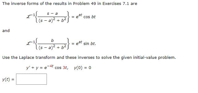 The inverse forms of the results in Problem 49 in Exercises 7.1 are
and
s-a
2³
y(t) =
(sa)² + b²
b
*{{(8-2) + b²}
(sa)² + b²
= e
cos bt
= eat sin bt.
Use the Laplace transform and these inverses to solve the given initial-value problem.
y' + y = e-4t cos 3t, y(0) = 0