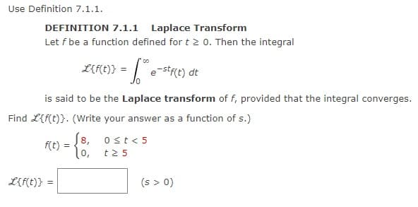 Use Definition 7.1.1.
DEFINITION 7.1.1 Laplace Transform
Let f be a function defined for t≥ 0. Then the integral
L{f(t)}
is said to be the Laplace transform of f, provided that the integral converges.
Find L{f(t)}. (Write your answer as a function of s.)
f(t):
00
L{f(t)} = = f* e-stf(t) dt
=
- {8
8,
0,
0 ≤t<5
t 25
(s > 0)