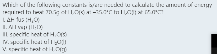 Which of the following constants is/are needed to calculate the amount of energy
required to heat 70.5g of H20(s) at –35.0°C to H20(1) at 65.0°C?
L ΔΗ fus (H,O)
1. ΔΗ vap (H,0)
II. specific heat of H20(s)
IV. specific heat of H,0(I)
V. specific heat of H20(g)
