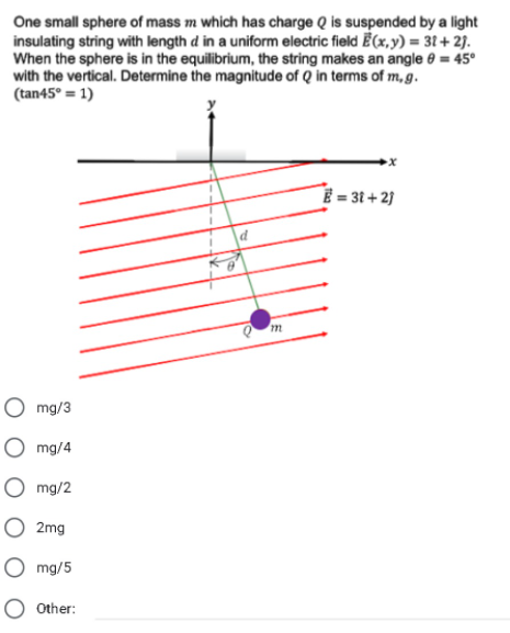 One small sphere of mass m which has charge Q is suspended by a light
insulating string with length d in a uniform electric field Ē(x, y) = 31 + 2).
When the sphere is in the equilibrium, the string makes an angle e = 45°
with the vertical. Determine the magnitude of Q in terms of m, g.
(tan45° = 1)
E = 3t + 2)
O mg/3
O mg/4
O mg/2
O 2mg
mg/5
O other:
