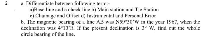 a. Differentiate between following term:-
a)Base line and a check line b) Main station and Tie Station
c) Chainage and Offset d) Instrumental and Personal Error
