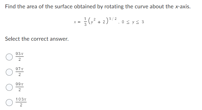 Find the area of the surface obtained by rotating the curve about the x-axis.
2
= 1/(√² + 2) ³ / ²,0 ≤ y ≤ 3
x =
Select the correct answer.
937
2
97π
2
99%
1037
2