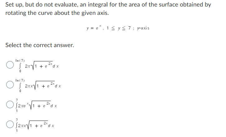 Set up, but do not evaluate, an integral for the area of the surface obtained by
rotating the curve about the given axis.
Select the correct answer.
In (7)
2x
0/20/1 +0²0x
e
dx
In (7)
2x
0
√ 2πx√ 1 + e² dx
0
7
Of
2x
√2πеe *√ 1 + e²d₂
x
1
2x
O2πx√/1 + 0²³dx
e
y=e*, 1 ≤ y ≤ 7; y-axis