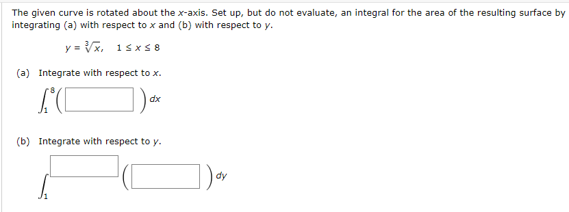 The given curve is rotated about the x-axis. Set up, but do not evaluate, an integral for the area of the resulting surface by
integrating (a) with respect to x and (b) with respect to y.
y = Vx, 1sxS 8
(a) Integrate with respect to x.
dx
(b) Integrate with respect to y.
dy
/1
