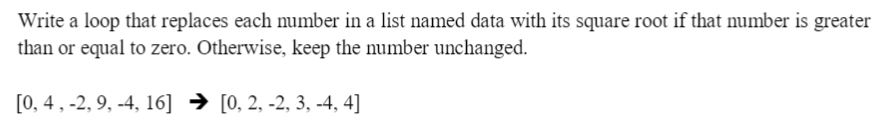 Write a loop that replaces each number in a list named data with its square root if that number is greater
than or equal to zero. Otherwise, keep the number unchanged.
[0, 4 , -2, 9, -4, 16] → [0, 2, -2, 3, -4, 4]
